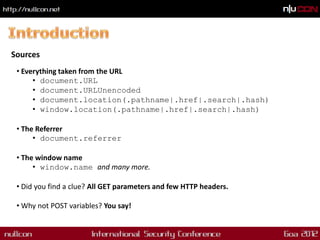 Sources
 • Everything taken from the URL
      • document.URL
      • document.URLUnencoded
      • document.location(.pathname|.href|.search|.hash)
      • window.location(.pathname|.href|.search|.hash)

 • The Referrer
      • document.referrer

 • The window name
      • window.name and many more.

 • Did you find a clue? All GET parameters and few HTTP headers.

 • Why not POST variables? You say!
 