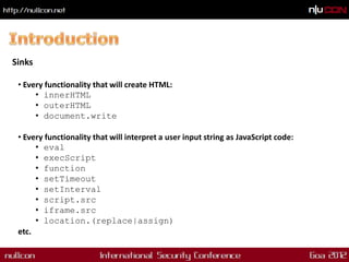 Sinks

 • Every functionality that will create HTML:
      • innerHTML
      • outerHTML
      • document.write

 • Every functionality that will interpret a user input string as JavaScript code:
      • eval
      • execScript
      • function
      • setTimeout
      • setInterval
      • script.src
      • iframe.src
      • location.(replace|assign)
 etc.
 