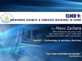 CLOUD 9: UNCOVERING SECURITY & FORENSICS DISCOVERY IN CLOUD byManu Zacharia MVP (Enterprise Security), C|EH,  ISLA-2010 (ISC)², C|HFI, CCNA, MCP Certified ISO 27001:2005 Lead Auditor HackIT – Technology & Advisory Services “Aut viam inveniam aut faciam ”  Hannibal Barca 