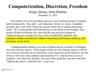 NETSQUARE
Computerization, Discretion, Freedom
Sergey Bratus, Anna Shubina
December 31, 2015
Surveillance of social networking, pervasive user tracking in hopes of reaping
profits promised by “big data”, and ubiquitous failure to secure stockpiled
personal data went from being the concern of the few to making mainstream
media. We’ve learned that what hurts privacy is also likely to hurt freedom. But,
despite all these revelations, the worst and the most pervasive danger of
computerizing our everyday lives has so far avoided public attention: that
computers modify our behaviors related to discretion, professional autonomy, and,
ultimately, moral choice.
Computerization changes every area of human activity it touches, by bringing
new rules and new metrics. With enough of these at work, humans must act with an
eye to not just what they do (or should do) in the actual real-world situations, but also
to how it will look in the computer representation of it—and the latter are never
complete. And when they disagree, one must either spend the extra time and effort
“fighting the system”, bend the rules—or give up.
 