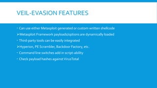 VEIL-EVASION FEATURES
 Can use either Metasploit generated or custom written shellcode
Metasploit Framework payloads/options are dynamically loaded
 Third-party tools can be easily integrated
Hyperion, PE Scrambler, Backdoor Factory, etc.
 Command line switches add in script-ability
 Check payload hashes againstVirusTotal
 