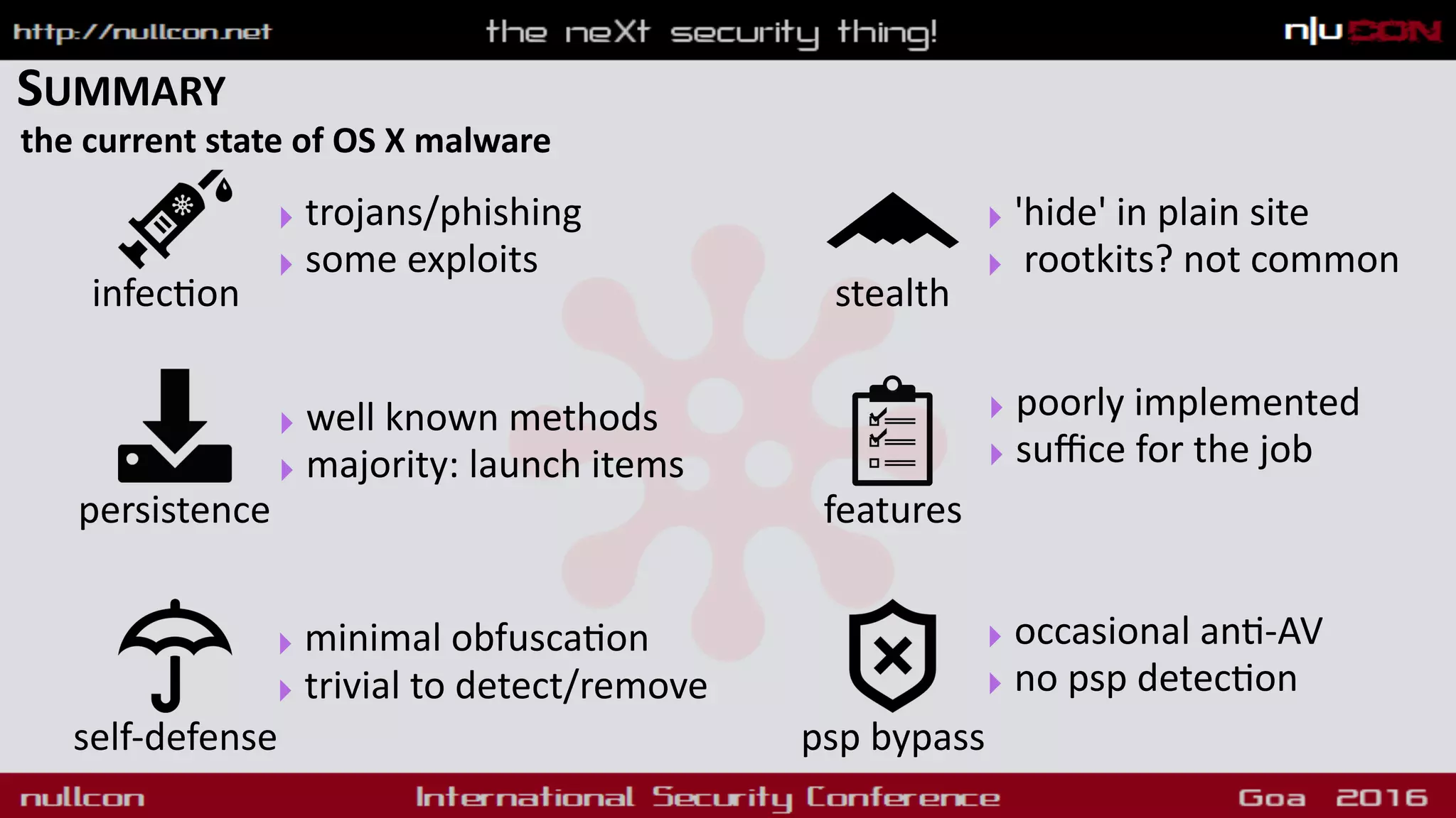 SUMMARY
the current state of OS X malware
persistence
psp bypassself-defense
features
‣ well known methods
‣ majority: launch items
‣ minimal obfusca9on
‣ trivial to detect/remove
‣ poorly implemented
‣ suﬃce for the job
‣ occasional an9-AV
‣ no psp detec9on
stealth
‣ 'hide' in plain site
‣ rootkits? not common
infec9on
‣ trojans/phishing
‣ some exploits
 
