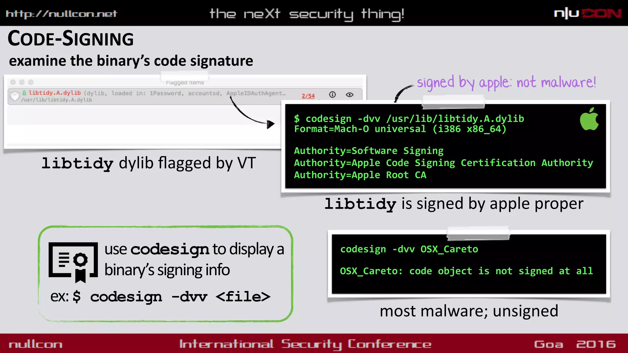CODE-SIGNING
examine the binary’s code signature
$ codesign -dvv /usr/lib/libtidy.A.dylib  
Format=Mach-O universal (i386 x86_64) 
Authority=Software Signing
Authority=Apple Code Signing Certification Authority
Authority=Apple Root CA
libtidy is signed by apple proper
codesign -dvv OSX_Careto
 
OSX_Careto: code object is not signed at all
most malware; unsigned
signed by apple: not malware!
libtidy dylib ﬂagged by VT
usecodesigntodisplaya
binary’ssigninginfo
ex:$ codesign -dvv <file>
 