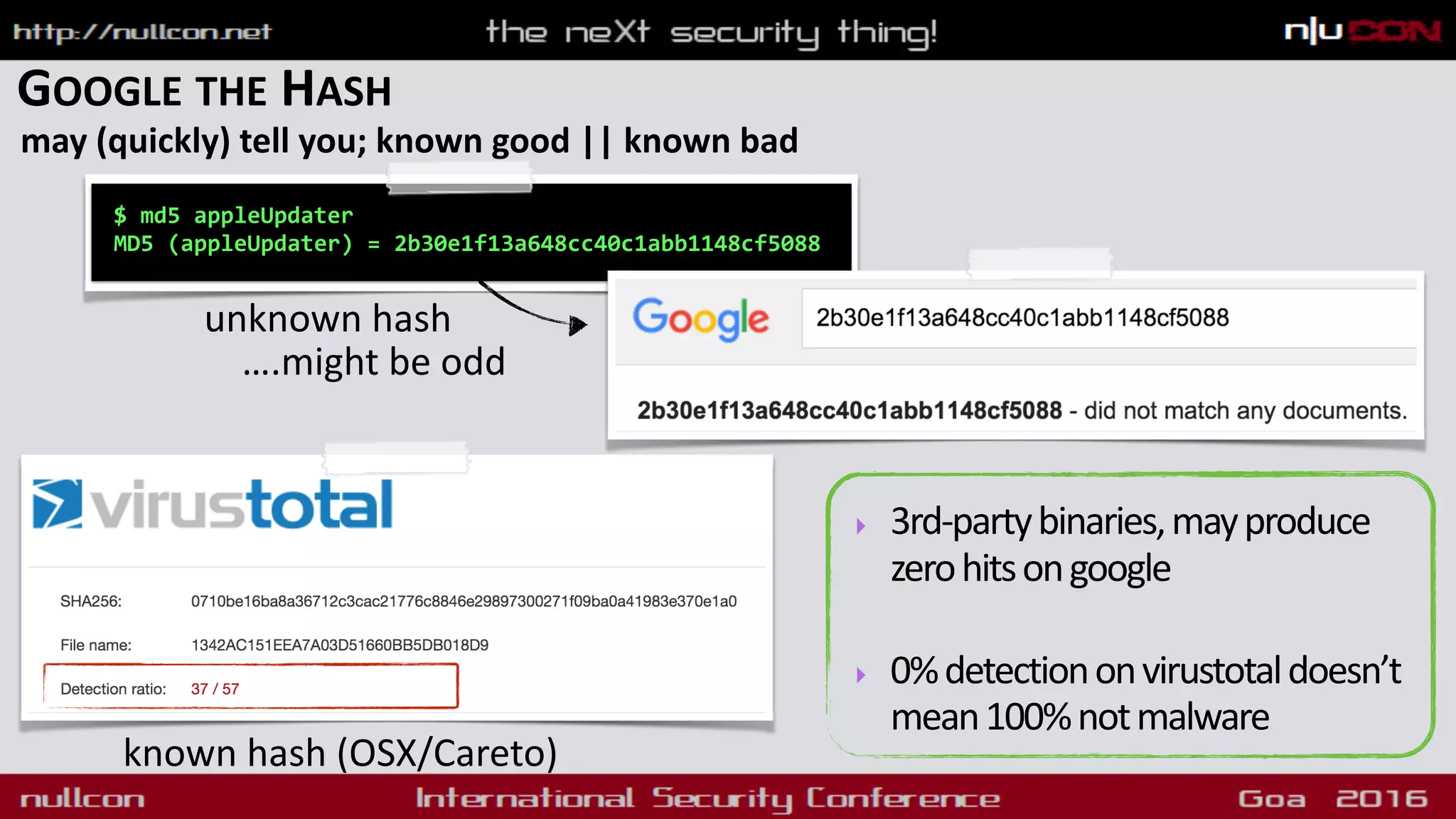 GOOGLE THE HASH
may (quickly) tell you; known good || known bad
$ md5 appleUpdater
MD5 (appleUpdater) = 2b30e1f13a648cc40c1abb1148cf5088
unknown hash
….might be odd
‣ 3rd-partybinaries,mayproduce
zerohitsongoogle
‣ 0%detectiononvirustotaldoesn’t
mean100%notmalware
known hash (OSX/Careto)
 
