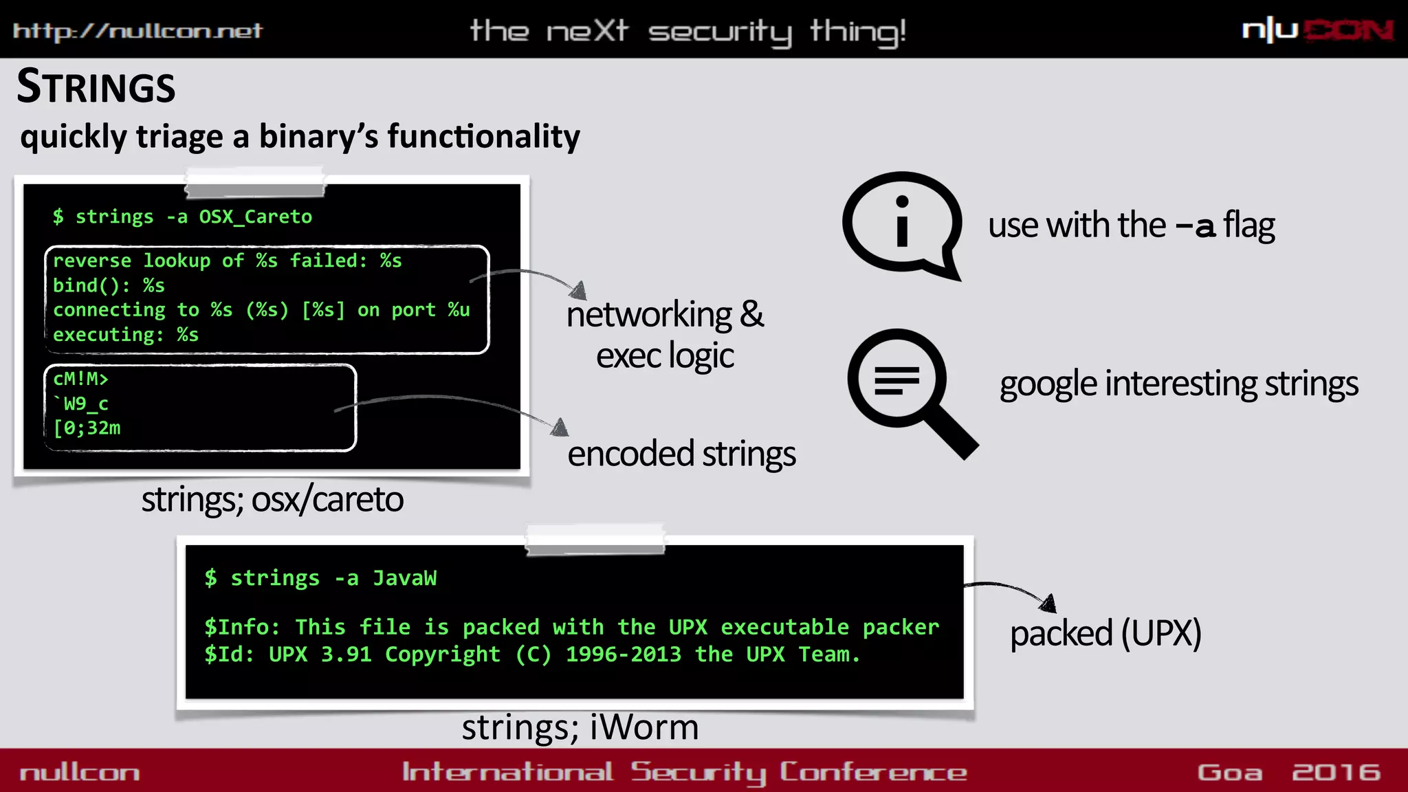 STRINGS
quickly triage a binary’s funcdonality
$ strings -a OSX_Careto 
reverse lookup of %s failed: %s
bind(): %s
connecting to %s (%s) [%s] on port %u
executing: %s 
cM!M>
`W9_c
[0;32m
strings;osx/careto
networking&
execlogic
encodedstrings
$ strings -a JavaW
 
$Info: This file is packed with the UPX executable packer
$Id: UPX 3.91 Copyright (C) 1996-2013 the UPX Team.
strings; iWorm
usewiththe-aflag
packed(UPX)
googleinterestingstrings
 
