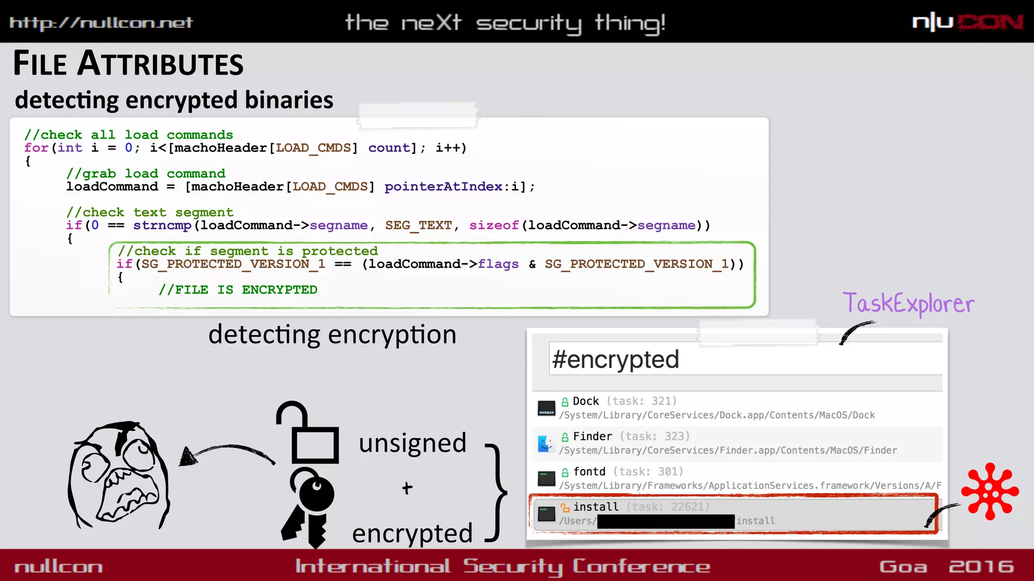 FILE ATTRIBUTES
detecdng encrypted binaries
//check all load commands
for(int i = 0; i<[machoHeader[LOAD_CMDS] count]; i++)
{
//grab load command
loadCommand = [machoHeader[LOAD_CMDS] pointerAtIndex:i]; 
//check text segment
if(0 == strncmp(loadCommand->segname, SEG_TEXT, sizeof(loadCommand->segname))
{
//check if segment is protected
if(SG_PROTECTED_VERSION_1 == (loadCommand->flags & SG_PROTECTED_VERSION_1))
{
//FILE IS ENCRYPTED
detec9ng encryp9on
TaskExplorer
}unsigned
encrypted
+
 