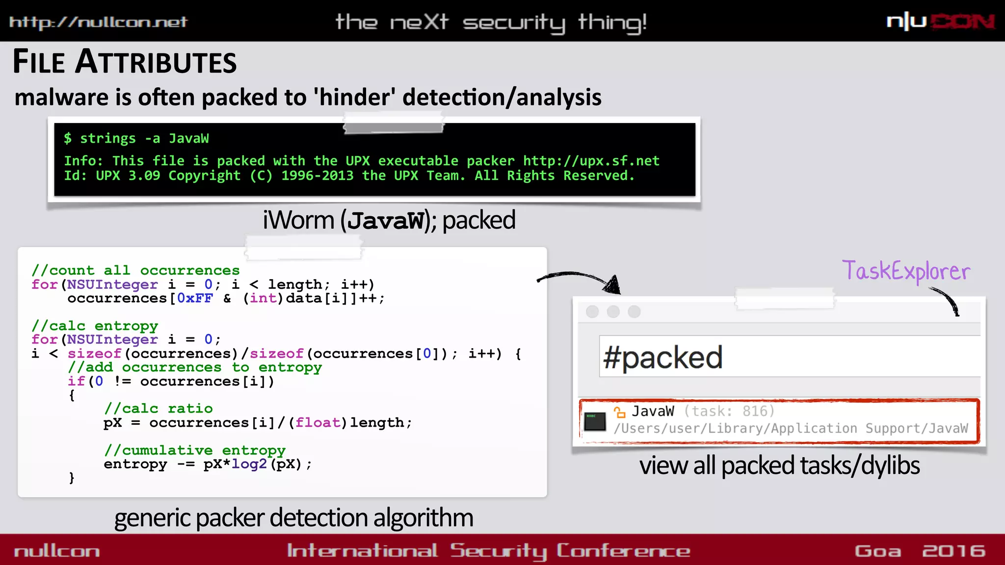 FILE ATTRIBUTES
malware is oken packed to 'hinder' detecdon/analysis
$ strings -a JavaW 
 
Info: This file is packed with the UPX executable packer http://upx.sf.net
Id: UPX 3.09 Copyright (C) 1996-2013 the UPX Team. All Rights Reserved.
iWorm(JavaW);packed
//count all occurrences
for(NSUInteger i = 0; i < length; i++)
occurrences[0xFF & (int)data[i]]++;
//calc entropy
for(NSUInteger i = 0;  
i < sizeof(occurrences)/sizeof(occurrences[0]); i++) {
//add occurrences to entropy
if(0 != occurrences[i])
{
//calc ratio
pX = occurrences[i]/(float)length;
//cumulative entropy
entropy -= pX*log2(pX);
}
TaskExplorer
genericpackerdetectionalgorithm
viewallpackedtasks/dylibs
 