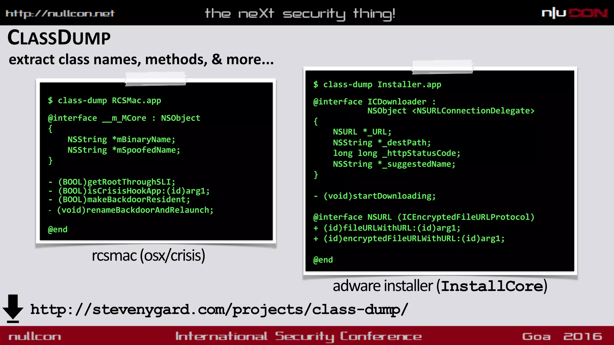 CLASSDUMP
extract class names, methods, & more...
$ class-dump RCSMac.app 
 
@interface __m_MCore : NSObject
{
NSString *mBinaryName;
NSString *mSpoofedName;
}
- (BOOL)getRootThroughSLI; 
- (BOOL)isCrisisHookApp:(id)arg1; 
- (BOOL)makeBackdoorResident;
- (void)renameBackdoorAndRelaunch; 
@end
rcsmac(osx/crisis)
$ class-dump Installer.app 
 
@interface ICDownloader :  
NSObject <NSURLConnectionDelegate>
{
NSURL *_URL;
NSString *_destPath;
long long _httpStatusCode;
NSString *_suggestedName;
}
- (void)startDownloading;
@interface NSURL (ICEncryptedFileURLProtocol)
+ (id)fileURLWithURL:(id)arg1;
+ (id)encryptedFileURLWithURL:(id)arg1;
@end
adwareinstaller(InstallCore)
http://stevenygard.com/projects/class-dump/
 