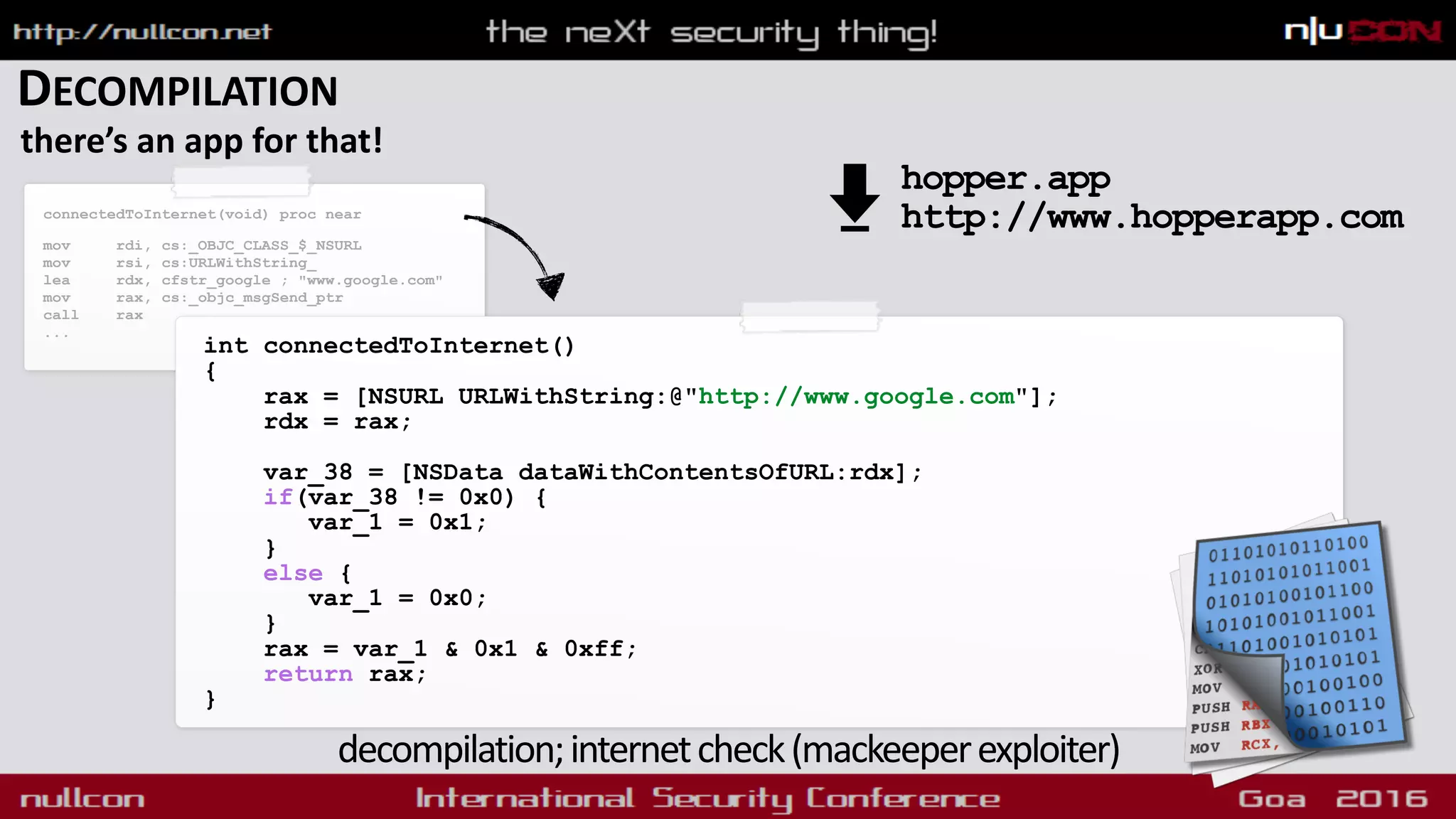 DECOMPILATION
there’s an app for that!
int connectedToInternet()
{
rax = [NSURL URLWithString:@"http://www.google.com"];
rdx = rax;
var_38 = [NSData dataWithContentsOfURL:rdx];
if(var_38 != 0x0) {
var_1 = 0x1;
}
else {
var_1 = 0x0;
}
rax = var_1 & 0x1 & 0xff;
return rax;
}
decompilation;internetcheck(mackeeperexploiter)
connectedToInternet(void) proc near
mov rdi, cs:_OBJC_CLASS_$_NSURL
mov rsi, cs:URLWithString_
lea rdx, cfstr_google ; "www.google.com"
mov rax, cs:_objc_msgSend_ptr
call rax
...
hopper.app 
http://www.hopperapp.com
 