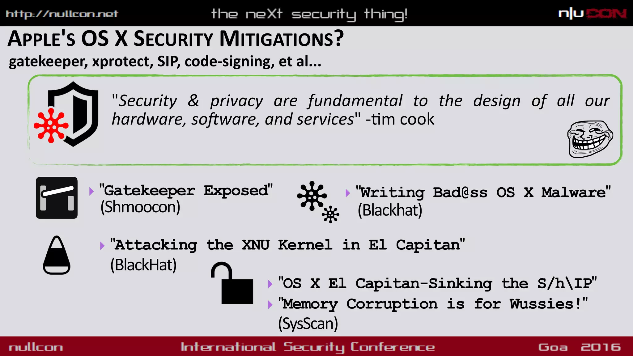 APPLE'S OS X SECURITY MITIGATIONS?
gatekeeper, xprotect, SIP, code-signing, et al...
"Security & privacy are fundamental to the design of all our
hardware, so]ware, and services" -9m cook
‣ "Gatekeeper Exposed" 
(Shmoocon)
‣ "OS X El Capitan-Sinking the S/hIP"
‣ "Memory Corruption is for Wussies!"
(SysScan)
‣ "Writing Bad@ss OS X Malware"  
(Blackhat)
‣ "Attacking the XNU Kernel in El Capitan"
(BlackHat)
 