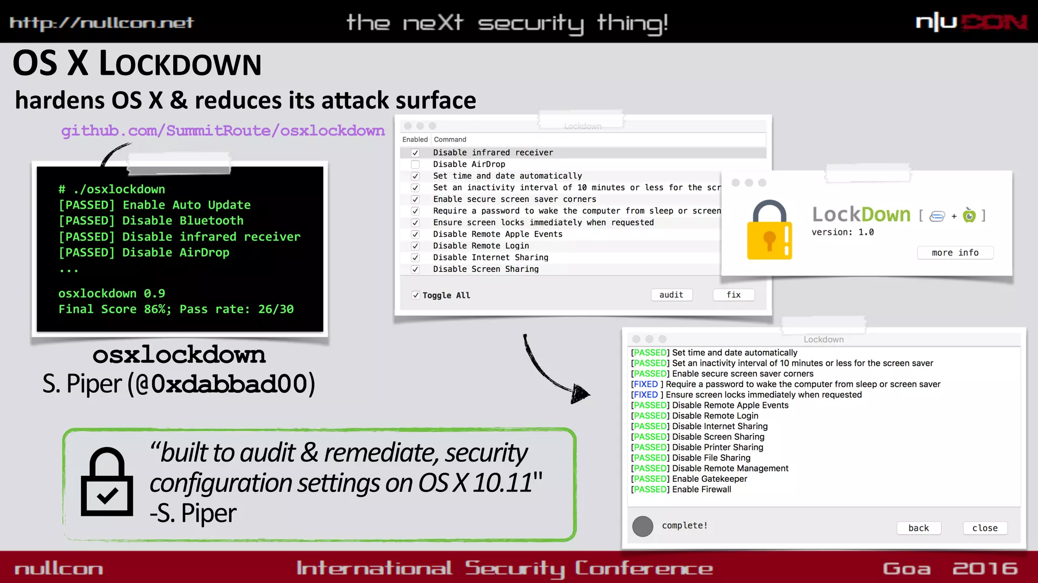 OS X LOCKDOWN
hardens OS X & reduces its aqack surface
# ./osxlockdown
[PASSED] Enable Auto Update
[PASSED] Disable Bluetooth
[PASSED] Disable infrared receiver
[PASSED] Disable AirDrop
... 
 
osxlockdown 0.9
Final Score 86%; Pass rate: 26/30 
osxlockdown 
S.Piper(@0xdabbad00)
github.com/SummitRoute/osxlockdown
“builttoaudit&remediate,security
configurationsettingsonOSX10.11"
-S.Piper
 