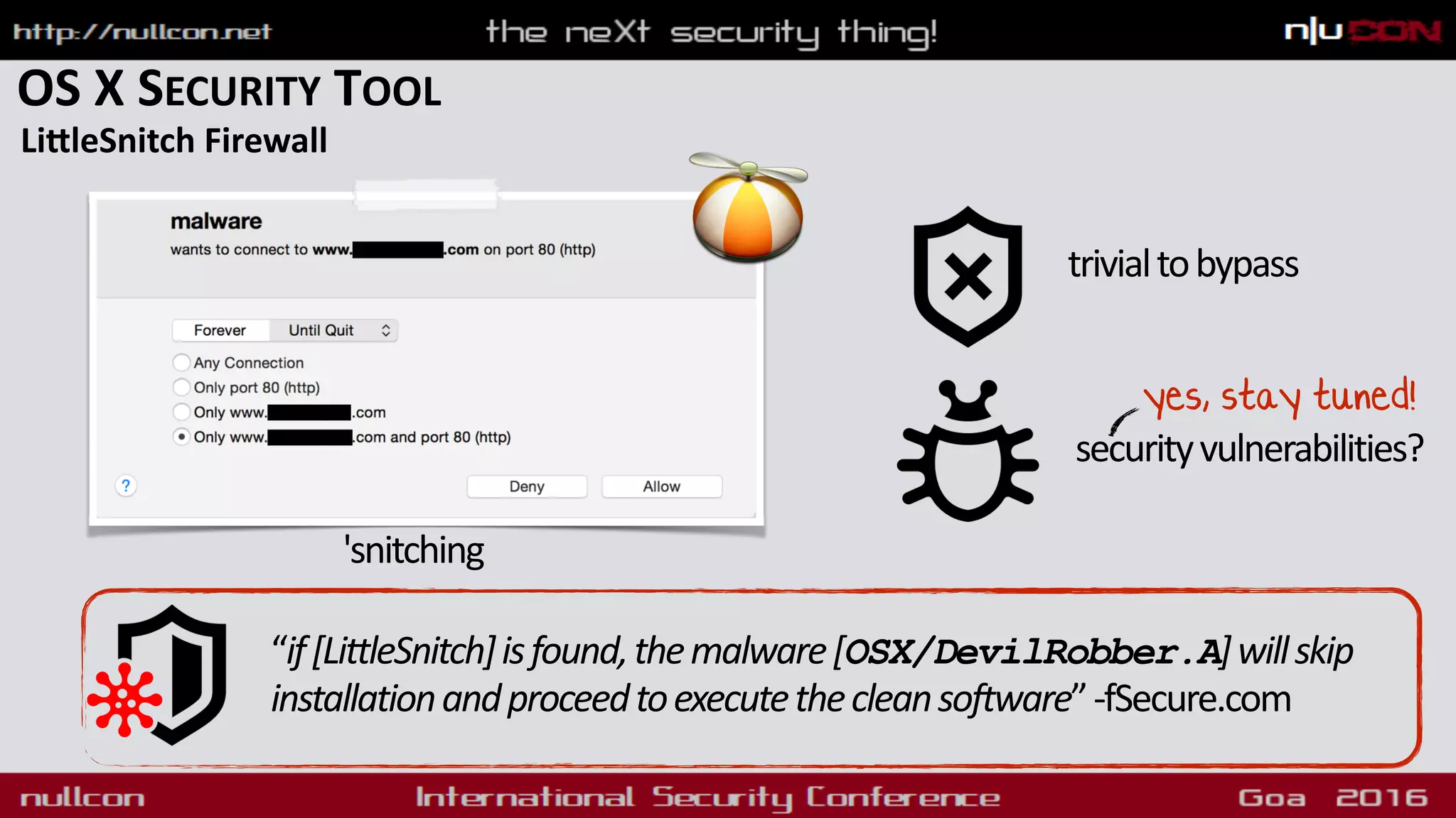 OS X SECURITY TOOL
LiqleSnitch Firewall
“if[LittleSnitch]isfound,themalware[OSX/DevilRobber.A]willskip
installationandproceedtoexecutethecleansoftware”-fSecure.com
trivialtobypass
securityvulnerabilities?
yes, stay tuned!
'snitching
 