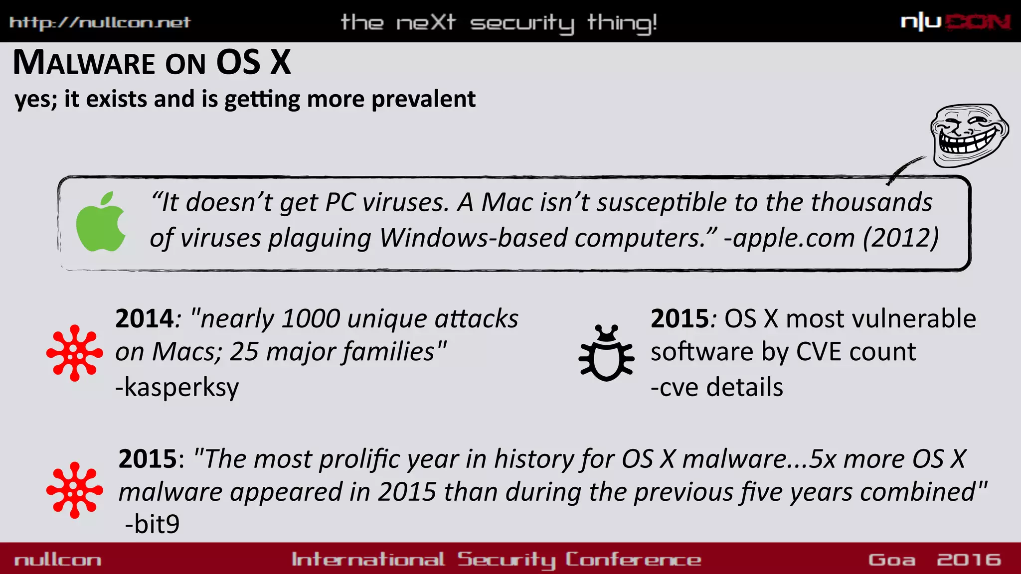 MALWARE ON OS X
yes; it exists and is geXng more prevalent
“It doesn’t get PC viruses. A Mac isn’t suscep1ble to the thousands
of viruses plaguing Windows-based computers.” -apple.com (2012)
2014: "nearly 1000 unique aMacks
on Macs; 25 major families"
-kasperksy
2015: "The most proliﬁc year in history for OS X malware...5x more OS X
malware appeared in 2015 than during the previous ﬁve years combined"  
-bit9
2015: OS X most vulnerable
soAware by CVE count
-cve details
 