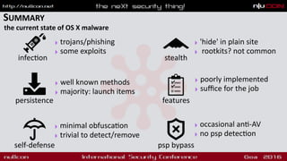 SUMMARY
the current state of OS X malware
persistence
psp bypassself-defense
features
‣ well known methods
‣ majority: launch items
‣ minimal obfusca9on
‣ trivial to detect/remove
‣ poorly implemented
‣ suﬃce for the job
‣ occasional an9-AV
‣ no psp detec9on
stealth
‣ 'hide' in plain site
‣ rootkits? not common
infec9on
‣ trojans/phishing
‣ some exploits
 