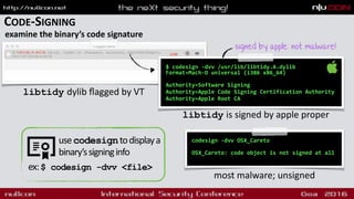 CODE-SIGNING
examine the binary’s code signature
$ codesign -dvv /usr/lib/libtidy.A.dylib  
Format=Mach-O universal (i386 x86_64) 
Authority=Software Signing
Authority=Apple Code Signing Certification Authority
Authority=Apple Root CA
libtidy is signed by apple proper
codesign -dvv OSX_Careto
 
OSX_Careto: code object is not signed at all
most malware; unsigned
signed by apple: not malware!
libtidy dylib ﬂagged by VT
usecodesigntodisplaya
binary’ssigninginfo
ex:$ codesign -dvv <file>
 
