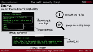 STRINGS
quickly triage a binary’s funcdonality
$ strings -a OSX_Careto 
reverse lookup of %s failed: %s
bind(): %s
connecting to %s (%s) [%s] on port %u
executing: %s 
cM!M>
`W9_c
[0;32m
strings;osx/careto
networking&
execlogic
encodedstrings
$ strings -a JavaW
 
$Info: This file is packed with the UPX executable packer
$Id: UPX 3.91 Copyright (C) 1996-2013 the UPX Team.
strings; iWorm
usewiththe-aflag
packed(UPX)
googleinterestingstrings
 