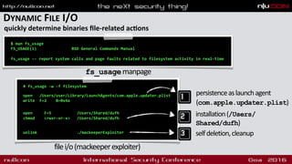 DYNAMIC FILE I/O
quickly determine binaries ﬁle-related acdons
# fs_usage -w -f filesystem 
open /Users/user/Library/LaunchAgents/com.apple.updater.plist
write F=2 B=0x4a  
 
 
open F=5 /Users/Shared/dufh
chmod <rwxr-xr-x> /Users/Shared/dufh
 
unlink ./mackeeperExploiter
filei/o(mackeeperexploiter)
$ man fs_usage
FS_USAGE(1) BSD General Commands Manual
fs_usage -- report system calls and page faults related to filesystem activity in real-time
fs_usagemanpage
persistenceaslaunchagent
(com.apple.updater.plist)
installation(/Users/
Shared/dufh)
selfdeletion,cleanup
 