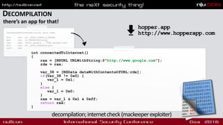 DECOMPILATION
there’s an app for that!
int connectedToInternet()
{
rax = [NSURL URLWithString:@"http://www.google.com"];
rdx = rax;
var_38 = [NSData dataWithContentsOfURL:rdx];
if(var_38 != 0x0) {
var_1 = 0x1;
}
else {
var_1 = 0x0;
}
rax = var_1 & 0x1 & 0xff;
return rax;
}
decompilation;internetcheck(mackeeperexploiter)
connectedToInternet(void) proc near
mov rdi, cs:_OBJC_CLASS_$_NSURL
mov rsi, cs:URLWithString_
lea rdx, cfstr_google ; "www.google.com"
mov rax, cs:_objc_msgSend_ptr
call rax
...
hopper.app 
http://www.hopperapp.com
 