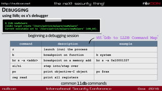 DEBUGGING
using lldb; os x’s debugger
command description example
r launch (run) the process
b breakpoint on function b system
br s -a <addr> breakpoint on a memory add br s -a 0x10001337
si/ni step into/step over
po print objective-C object po $rax
reg read print all registers
$ lldb newMalware
(lldb) target create "/Users/patrick/malware/newMalware"
Current executable set to '/Users/patrick/malware/newMalware' (x86_64).
beginningadebuggingsession see:"Gdb to LLDB Command Map"
commonlldbcommands
 