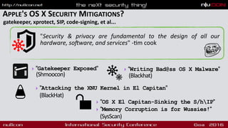 APPLE'S OS X SECURITY MITIGATIONS?
gatekeeper, xprotect, SIP, code-signing, et al...
"Security & privacy are fundamental to the design of all our
hardware, so]ware, and services" -9m cook
‣ "Gatekeeper Exposed" 
(Shmoocon)
‣ "OS X El Capitan-Sinking the S/hIP"
‣ "Memory Corruption is for Wussies!"
(SysScan)
‣ "Writing Bad@ss OS X Malware"  
(Blackhat)
‣ "Attacking the XNU Kernel in El Capitan"
(BlackHat)
 