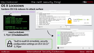 OS X LOCKDOWN
hardens OS X & reduces its aqack surface
# ./osxlockdown
[PASSED] Enable Auto Update
[PASSED] Disable Bluetooth
[PASSED] Disable infrared receiver
[PASSED] Disable AirDrop
... 
 
osxlockdown 0.9
Final Score 86%; Pass rate: 26/30 
osxlockdown 
S.Piper(@0xdabbad00)
github.com/SummitRoute/osxlockdown
“builttoaudit&remediate,security
configurationsettingsonOSX10.11"
-S.Piper
 