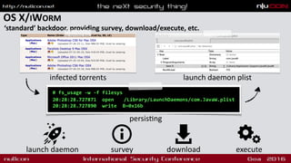 OS X/IWORM
‘standard’ backdoor, providing survey, download/execute, etc.
# fs_usage -w -f filesys
20:28:28.727871 open /Library/LaunchDaemons/com.JavaW.plist
20:28:28.727890 write B=0x16b
launch daemon survey download execute
persis9ng
infected torrents launch daemon plist
 