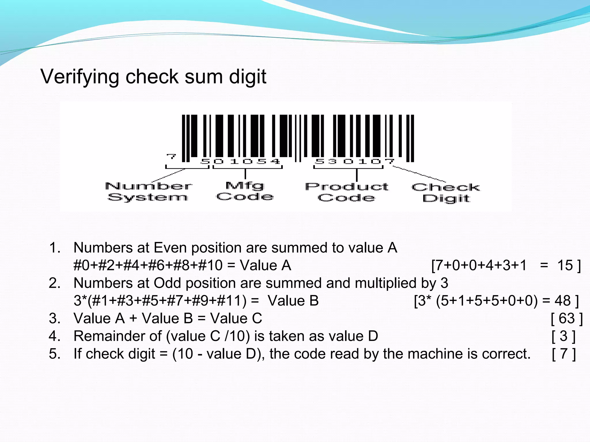 Verifying check sum digit
1. Numbers at Even position are summed to value A
#0+#2+#4+#6+#8+#10 = Value A [7+0+0+4+3+1 = 15 ]
2. Numbers at Odd position are summed and multiplied by 3
3*(#1+#3+#5+#7+#9+#11) = Value B [3* (5+1+5+5+0+0) = 48 ]
3. Value A + Value B = Value C [ 63 ]
4. Remainder of (value C /10) is taken as value D [ 3 ]
5. If check digit = (10 value D), the code read by the machine is correct. [ 7 ]‐
 