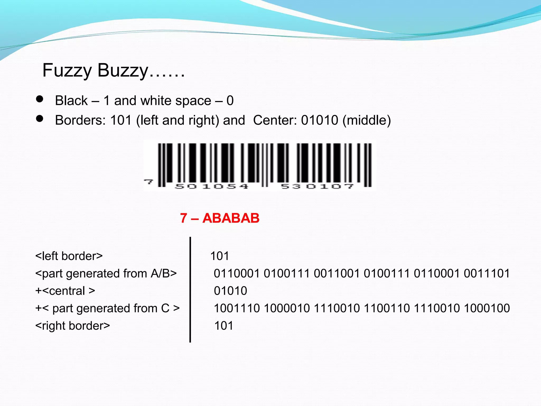  Black – 1 and white space – 0
 Borders: 101 (left and right) and Center: 01010 (middle)
7 – ABABAB
<left border> 101
<part generated from A/B> 0110001 0100111 0011001 0100111 0110001 0011101
+<central > 01010
+< part generated from C > 1001110 1000010 1110010 1100110 1110010 1000100
<right border> 101
Fuzzy Buzzy……
 