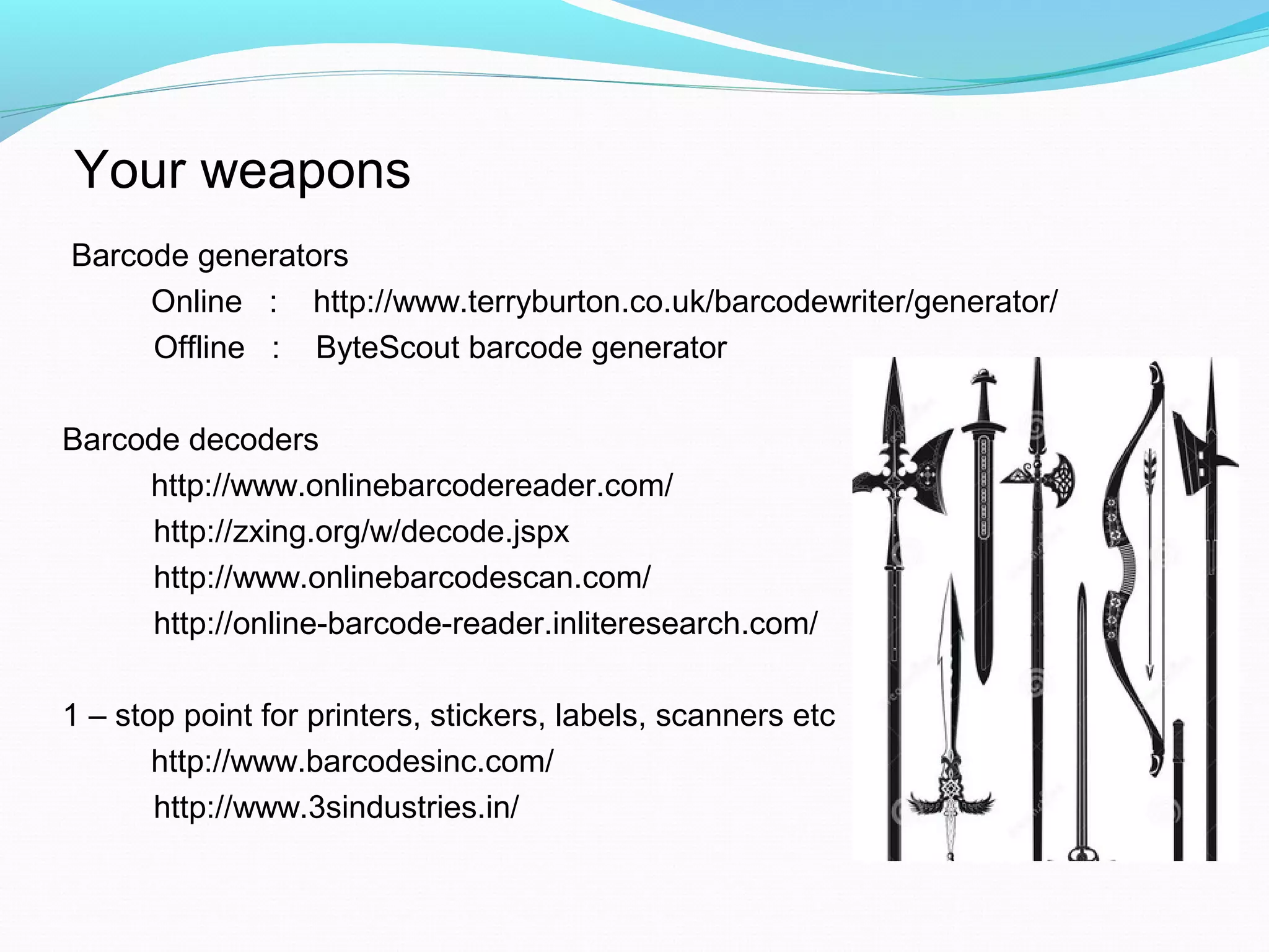 Your weapons
Barcode generators
Online : http://www.terryburton.co.uk/barcodewriter/generator/
Offline : ByteScout barcode generator
Barcode decoders
http://www.onlinebarcodereader.com/
http://zxing.org/w/decode.jspx
http://www.onlinebarcodescan.com/
http://online-barcode-reader.inliteresearch.com/
1 – stop point for printers, stickers, labels, scanners etc
http://www.barcodesinc.com/
http://www.3sindustries.in/
 