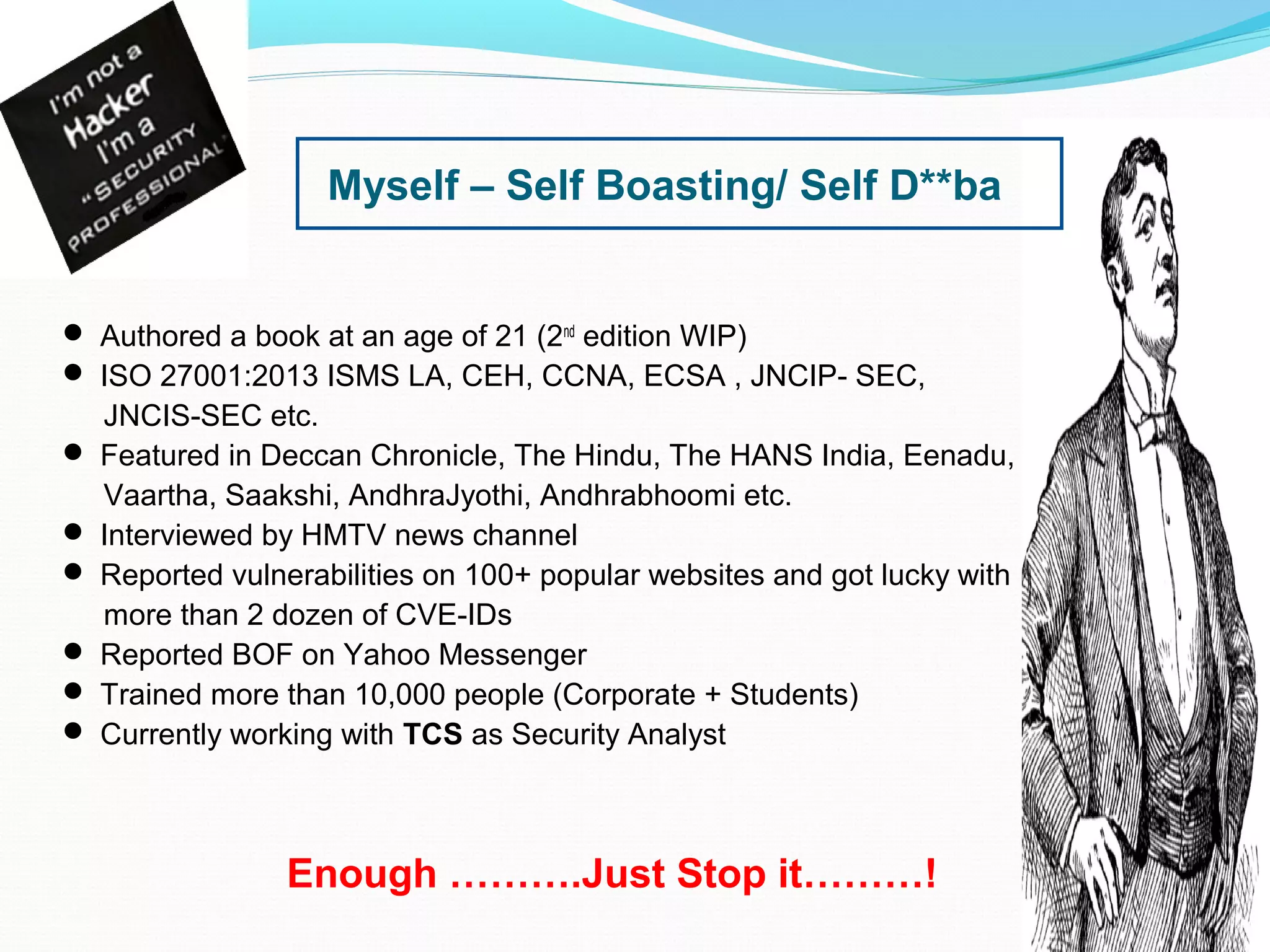 Myself – Self Boasting/ Self D**ba
 Authored a book at an age of 21 (2nd
edition WIP)
 ISO 27001:2013 ISMS LA, CEH, CCNA, ECSA , JNCIP- SEC,
JNCIS-SEC etc.
 Featured in Deccan Chronicle, The Hindu, The HANS India, Eenadu,
Vaartha, Saakshi, AndhraJyothi, Andhrabhoomi etc.
 Interviewed by HMTV news channel
 Reported vulnerabilities on 100+ popular websites and got lucky with
more than 2 dozen of CVE-IDs
 Reported BOF on Yahoo Messenger
 Trained more than 10,000 people (Corporate + Students)
 Currently working with TCS as Security Analyst
Enough ……….Just Stop it………!
 