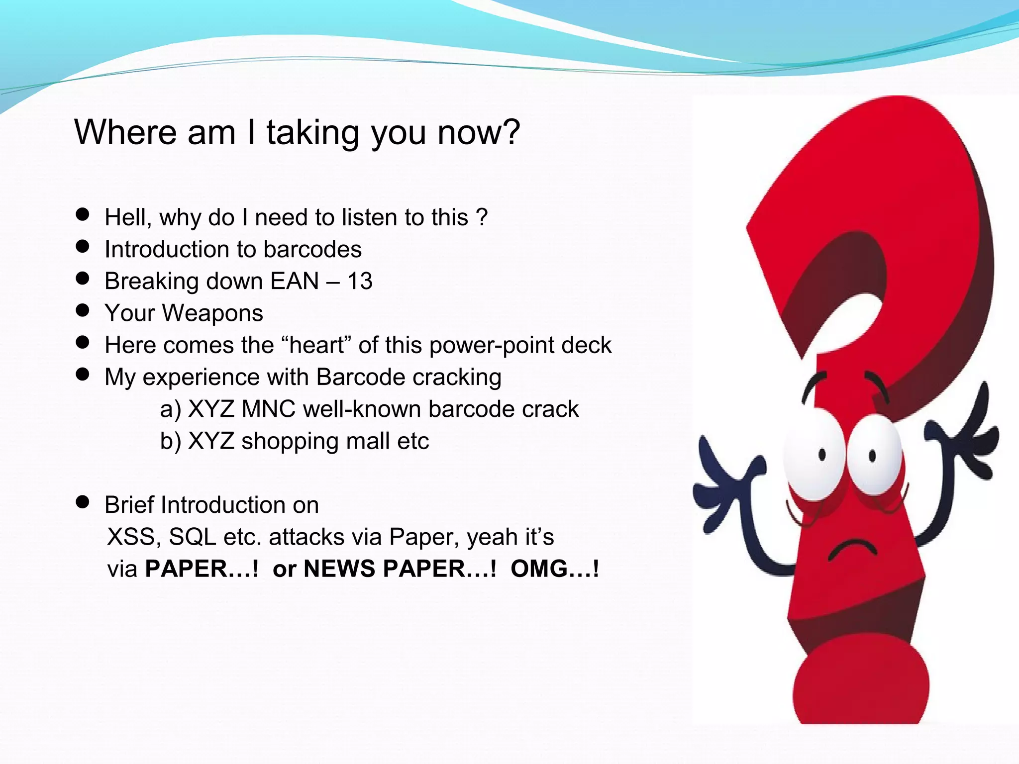 Where am I taking you now?
 Hell, why do I need to listen to this ?
 Introduction to barcodes
 Breaking down EAN – 13
 Your Weapons
 Here comes the “heart” of this power-point deck
 My experience with Barcode cracking
a) XYZ MNC well-known barcode crack
b) XYZ shopping mall etc
 Brief Introduction on
XSS, SQL etc. attacks via Paper, yeah it’s
via PAPER…! or NEWS PAPER…! OMG…!
 