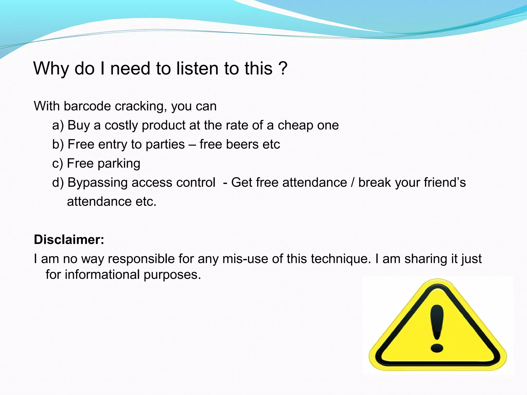 With barcode cracking, you can
a) Buy a costly product at the rate of a cheap one
b) Free entry to parties – free beers etc
c) Free parking
d) Bypassing access control - Get free attendance / break your friend’s
attendance etc.
Disclaimer:
I am no way responsible for any mis-use of this technique. I am sharing it just
for informational purposes.
Why do I need to listen to this ?
 