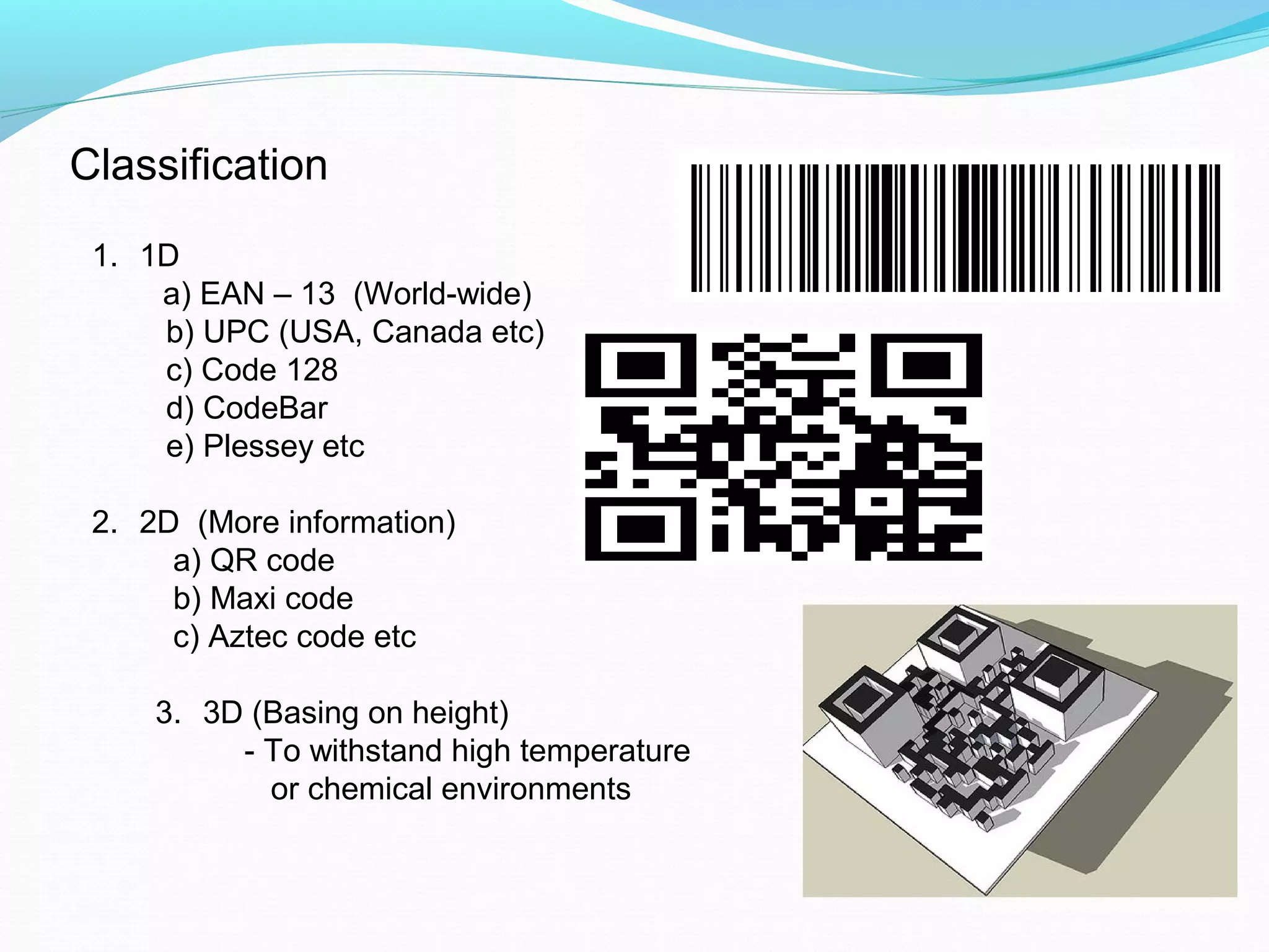 Classification
1. 1D
a) EAN – 13 (World-wide)
b) UPC (USA, Canada etc)
c) Code 128
d) CodeBar
e) Plessey etc
2. 2D (More information)
a) QR code
b) Maxi code
c) Aztec code etc
3. 3D (Basing on height)
- To withstand high temperature
or chemical environments
 