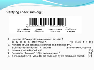 Verifying check sum digit
1. Numbers at Even position are summed to value A
#0+#2+#4+#6+#8+#10 = Value A [7+0+0+4+3+1 = 15 ]
2. Numbers at Odd position are summed and multiplied by 3
3*(#1+#3+#5+#7+#9+#11) = Value B [3* (5+1+5+5+0+0) = 48 ]
3. Value A + Value B = Value C [ 63 ]
4. Remainder of (value C /10) is taken as value D [ 3 ]
5. If check digit = (10 value D), the code read by the machine is correct. [ 7 ]‐
 