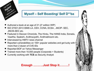 Myself – Self Boasting/ Self D**ba
 Authored a book at an age of 21 (2nd
edition WIP)
 ISO 27001:2013 ISMS LA, CEH, CCNA, ECSA , JNCIP- SEC,
JNCIS-SEC etc.
 Featured in Deccan Chronicle, The Hindu, The HANS India, Eenadu,
Vaartha, Saakshi, AndhraJyothi, Andhrabhoomi etc.
 Interviewed by HMTV news channel
 Reported vulnerabilities on 100+ popular websites and got lucky with
more than 2 dozen of CVE-IDs
 Reported BOF on Yahoo Messenger
 Trained more than 10,000 people (Corporate + Students)
 Currently working with TCS as Security Analyst
Enough ……….Just Stop it………!
 