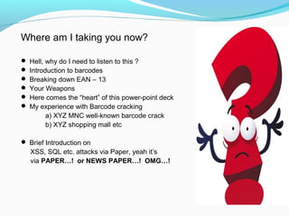 Where am I taking you now?
 Hell, why do I need to listen to this ?
 Introduction to barcodes
 Breaking down EAN – 13
 Your Weapons
 Here comes the “heart” of this power-point deck
 My experience with Barcode cracking
a) XYZ MNC well-known barcode crack
b) XYZ shopping mall etc
 Brief Introduction on
XSS, SQL etc. attacks via Paper, yeah it’s
via PAPER…! or NEWS PAPER…! OMG…!
 