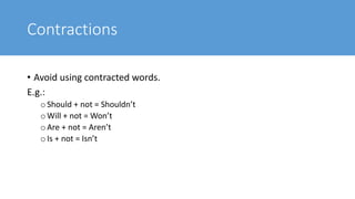 Contractions
• Avoid using contracted words.
E.g.:
oShould + not = Shouldn’t
oWill + not = Won’t
oAre + not = Aren’t
oIs + not = Isn’t
 