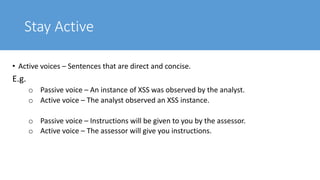 Stay Active
• Active voices – Sentences that are direct and concise.
E.g.
o Passive voice – An instance of XSS was observed by the analyst.
o Active voice – The analyst observed an XSS instance.
o Passive voice – Instructions will be given to you by the assessor.
o Active voice – The assessor will give you instructions.
 