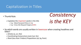 Capitalization in Titles
• Thumb Rule:
o Capitalize the important words in the title
o E.g – Weak Password Policy in Use
o E.g – Cross-Site Request Forgery (CSRF)
• So which words are usually written in lowercase when creating headlines and
titles?
o Articles (a, an, the)
o Coordinating Conjunctions (and, but, for)
o Short (less than 5 letters) Prepositions (at, by, from)
Consistency
is the KEY
 