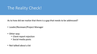 The Reality Check!
As to how did we realize that there is a gap that needs to be addressed?
• Leader/Reviewer/Project Manager
• Other way:
• Client report rejection
• Social media posts
• Not talked about a lot
 
