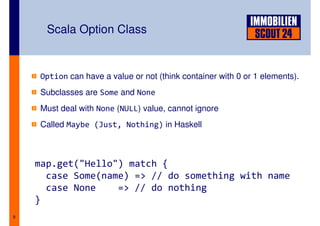 Scala Option Class


    Option can have a value or not (think container with 0 or 1 elements).
    Subclasses are Some an...