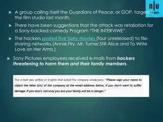  A group calling itself the Guardians of Peace, or GOP, targeted
the film studio last month.
 There have been suggestions that the attack was retaliation for
a Sony-backed comedy Program “THE INTERVIWE”.
 The hackers posted five Sony movies (four unreleased) to file-
sharing networks.(Annie,Firy, Mr. Turner,Still Alice and To Write
Love on Her Arms.)
 Sony Pictures employees received e-mails from hackers
threatening to harm them and their family members.
 
