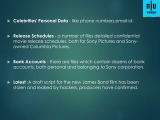  Celebrities' Personal Data - like phone numbers,email id.
 Release Schedules - a number of files detailed confidential
movie release schedules, both for Sony Pictures and Sony-
owned Columbia Pictures.
 Bank Accounts - there are files which contain dozens of bank
accounts, both personal and belonging to Sony corporation.
 Latest :A draft script for the new James Bond film has been
stolen and leaked by hackers, producers have confirmed.
 