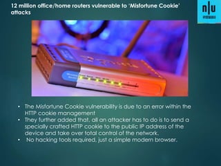 12 million office/home routers vulnerable to ‘Misfortune Cookie’
attacks
• The Misfortune Cookie vulnerability is due to an error within the
HTTP cookie management
• They further added that, all an attacker has to do is to send a
specially crafted HTTP cookie to the public IP address of the
device and take over total control of the network.
• No hacking tools required, just a simple modern browser.
 