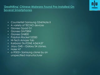 'DeathRing' Chinese Malware Found Pre-Installed On
Several Smartphones
• Counterfeit Samsung GS4/Note II
• A variety of TECNO devices
• Gionee Gpad G1
• Gionee GN708W
• Gionee GN800
• Polytron Rocket S2350
• Hi-Tech Amaze Tab
• Karbonn TA-FONE A34/A37
• Jiayu G4S – Galaxy S4 clones,
• Haier H7
• a i9502+ Samsung clone by an
unspecified manufacturer
 