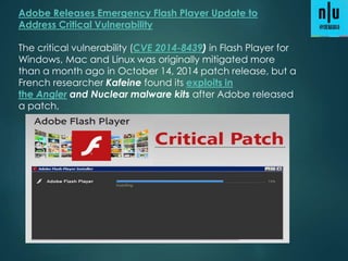 Adobe Releases Emergency Flash Player Update to
Address Critical Vulnerability
The critical vulnerability (CVE 2014-8439) in Flash Player for
Windows, Mac and Linux was originally mitigated more
than a month ago in October 14, 2014 patch release, but a
French researcher Kafeine found its exploits in
the Angler and Nuclear malware kits after Adobe released
a patch,
 