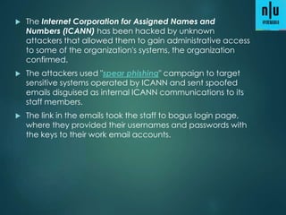  The Internet Corporation for Assigned Names and
Numbers (ICANN) has been hacked by unknown
attackers that allowed them to gain administrative access
to some of the organization's systems, the organization
confirmed.
 The attackers used "spear phishing" campaign to target
sensitive systems operated by ICANN and sent spoofed
emails disguised as internal ICANN communications to its
staff members.
 The link in the emails took the staff to bogus login page,
where they provided their usernames and passwords with
the keys to their work email accounts.
 