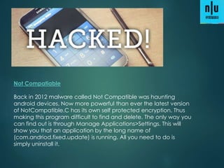 Not Compatiable
Back in 2012 malware called Not Compatible was haunting
android devices. Now more powerful than ever the latest version
of NotCompatible.C has its own self protected encryption. Thus
making this program difficult to find and delete. The only way you
can find out is through Manage Applications>Settings. This will
show you that an application by the long name of
(com.andriod.fixed.update) is running. All you need to do is
simply uninstall it.
 