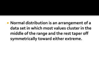  Normal distribution is an arrangement of a
data set in which most values cluster in the
middle of the range and the rest taper off
symmetrically toward either extreme.
 